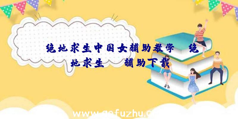 「绝地求生中国女辅助教学」|绝地求生xyz辅助下载